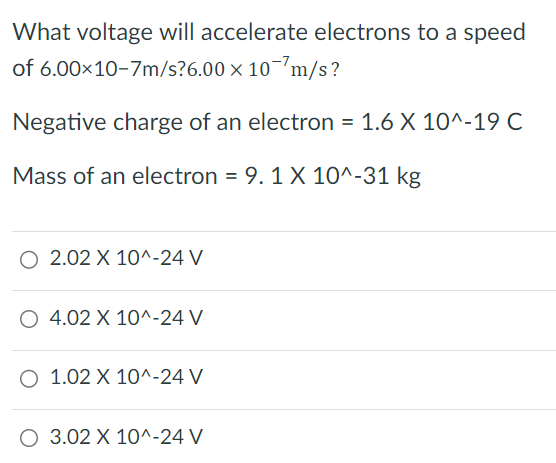 What voltage will accelerate electrons to a speed of 6.00 × 10−7 m/s? 6.00 × 10 −7 m/s? Negative charge of an electron = 1.6 × 10^−19 C Mass of an electron = 9.1 × 10^−31 kg 2.02 × 10^−24 V 4.02 × 10^−24 V 1.02 × 10^−24 V 3.02 × 10^−24 V 