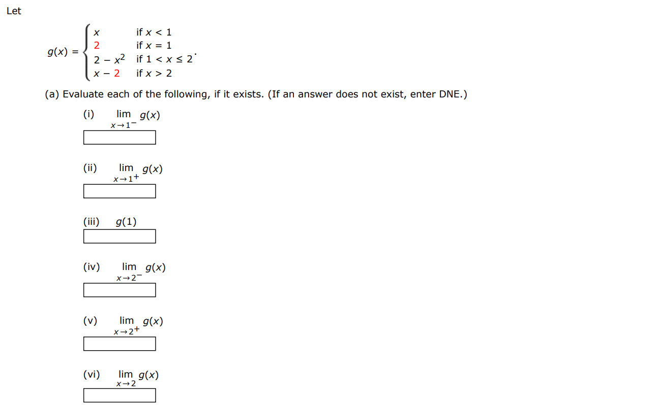 Let g(x) = {x if x < 12 if x = 12−x2 if 1 < x ≤ 2 x−2 if x > 2. (a) Evaluate each of the following, if it exists. (If an answer does not exist, enter DNE.) (i) limx→1−g(x) (ii) limx→1+g(x) (iii) g(1) (iv) limx→2−g(x) (v) limx→2+g(x) (vi) limx→2 g(x) (b) Sketch the graph of g.