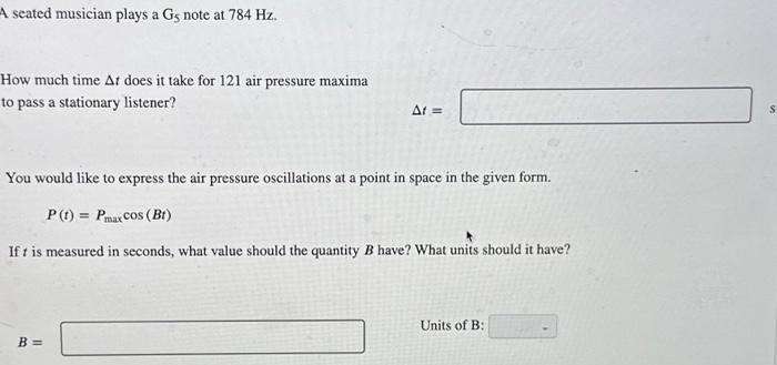 A seated musician plays a G5 note at 784 Hz. How much time Δt does it take for 121 air pressure maxima to pass a stationary listener? Δt = s You would like to express the air pressure oscillations at a point in space in the given form. P(t) = Pmaxcos⁡(Bt) If t is measured in seconds, what value should the quantity B have? What units should it have? B = Units of B: