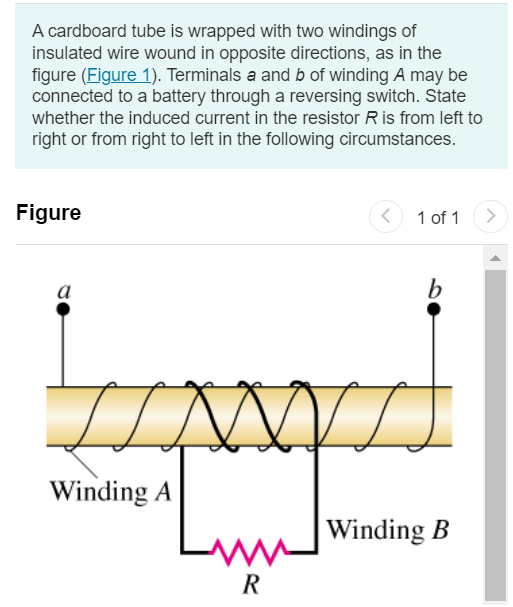 A cardboard tube is wrapped with two windings of insulated wire wound in opposite directions, as in the figure (Figure 1). Terminals a and b of winding A may be connected to a battery through a reversing switch. State whether the induced current in the resistor R is from left to right or from right to left in the following circumstances. Figure 1 of 1 Part A The current in winding A is from a to b and is increasing. from left to right from right to left Submit Request Answer Part B The current in winding A is from b to a and is decreasing. from left to right from right to left Submit Request Answer Part C The current in winding A is from b to a and is increasing. from left to right from right to left