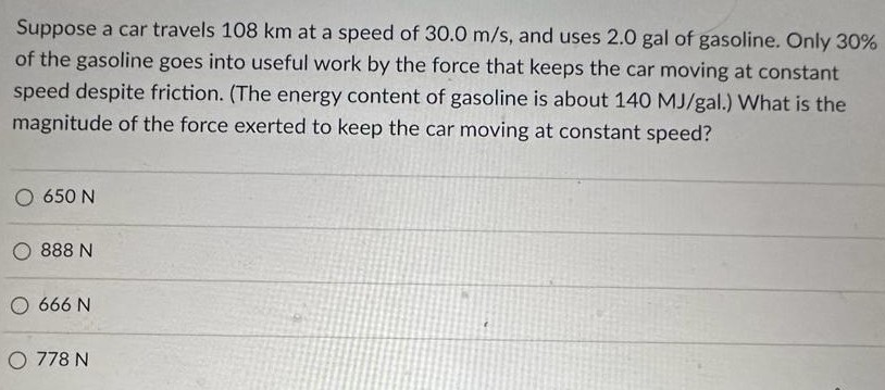 Suppose a car travels 108 km at a speed of 30.0 m/s, and uses 2.0 gal of gasoline. Only 30% of the gasoline goes into useful work by the force that keeps the car moving at constant speed despite friction. (The energy content of gasoline is about 140 MJ/gal.) What is the magnitude of the force exerted to keep the car moving at constant speed? 650 N 888 N 666 N 778 N