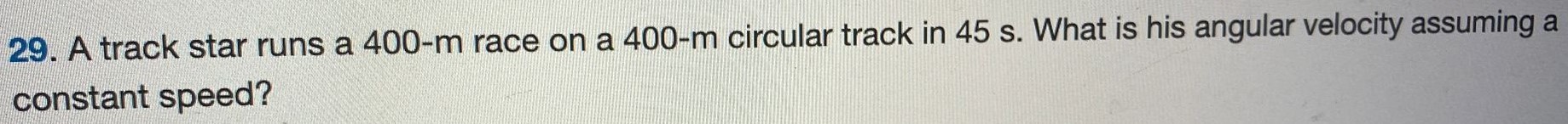 A track star runs a 400-m race on a 400-m circular track in 45 s. What is his angular velocity assuming a constant speed? 