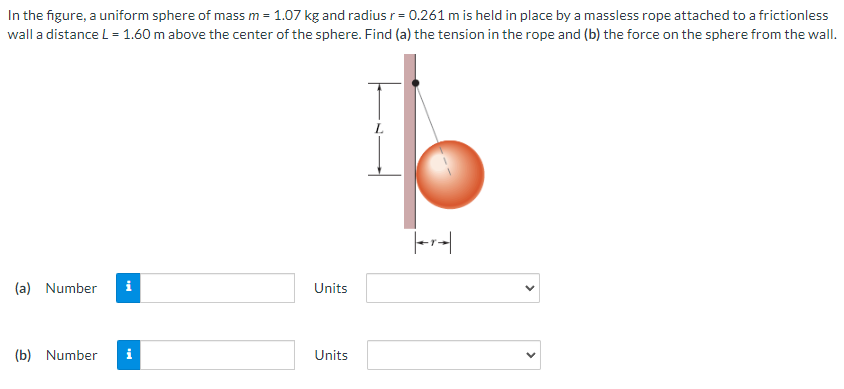 In the figure, a uniform sphere of mass m = 1.07 kg and radius r = 0.261 m is held in place by a massless rope attached to a frictionless wall a distance L = 1.60 m above the center of the sphere. Find (a) the tension in the rope and (b) the force on the sphere from the wall. (a) Number Units (b) Number Units