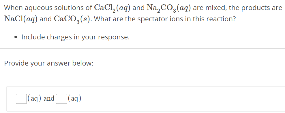 When aqueous solutions of CaCl2(aq) and Na2CO3(aq) are mixed, the products are NaCl(aq) and CaCO3(s). What are the spectator ions in this reaction? Include charges in your response. Provide your answer below: (aq) and (aq) 