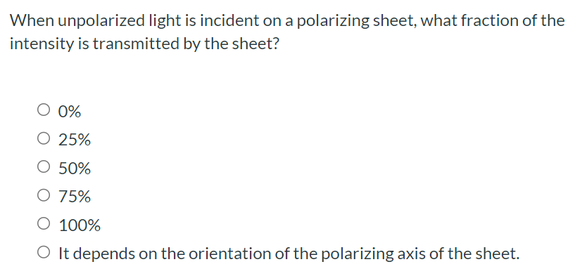 When unpolarized light is incident on a polarizing sheet, what fraction of the intensity is transmitted by the sheet? 0% 25% 50% 75% 100% It depends on the orientation of the polarizing axis of the sheet.