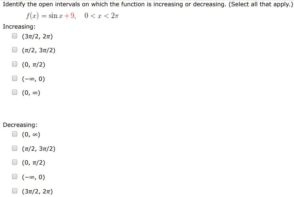 Identify the open intervals on which the function is increasing or decreasing. (Select all that apply. ) f(x) = sin⁡x+9, 0 < x < 2π Increasing: (3π/2, 2π) (π/2, 3π/2) (0, π/2) (−∞, 0) (0, ∞) Decreasing: (0, ∞) (π/2, 3π/2) (0, π/2) (−∞, 0) (3π/2, 2π) 