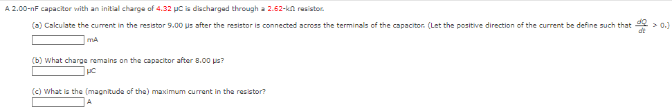 A 2.00−nF capacitor with an initial charge of 4.32 μC is discharged through a 2.62−kΩ resistor. (a) Calculate the current in the resistor 9.00 μs after the resistor is connected across the terminals of the capacitor. (Let the positive direction of the current be define such that dQ/dt > 0.) mA (b) What charge remains on the capacitor after 8.00 μs? μC (c) What is the (magnitude of the) maximum current in the resistor? A