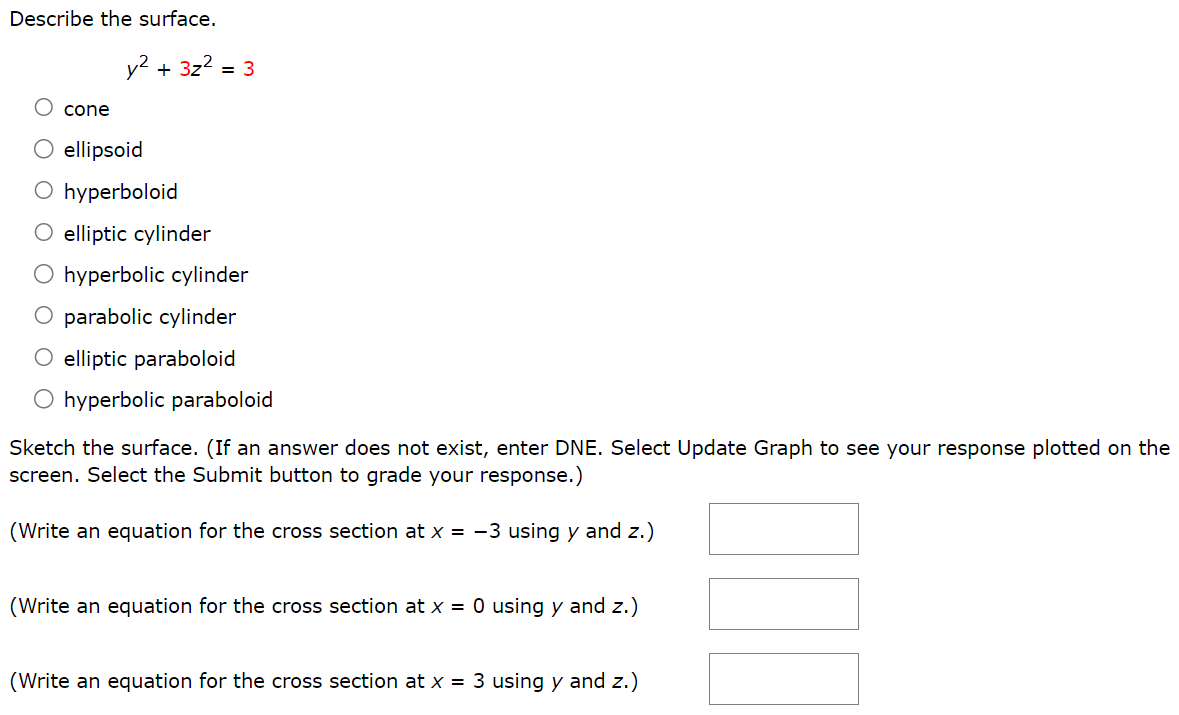 Describe the surface. y2 + 3z2 = 3 cone ellipsoid hyperboloid elliptic cylinder hyperbolic cylinder parabolic cylinder elliptic paraboloid hyperbolic paraboloid Sketch the surface. (If an answer does not exist, enter DNE. Select Update Graph to see your response plotted on the screen. Select the Submit button to grade your response.) (Write an equation for the cross section at x = −3 using y and z.) (Write an equation for the cross section at x = 0 using y and z.) (Write an equation for the cross section at x = 3 using y and z.)