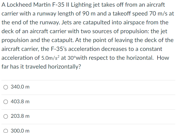 A Lockheed Martin F-35 II Lighting jet takes off from an aircraft carrier with a runway length of 90 m and a takeoff speed 70 m/s at the end of the runway. Jets are catapulted into airspace from the deck of an aircraft carrier with two sources of propulsion: the jet propulsion and the catapult. At the point of leaving the deck of the aircraft carrier, the F-35's acceleration decreases to a constant acceleration of 5.0 m/s2 at 30∘ with respect to the horizontal. How far has it traveled horizontally? 340.0 m 403.8 m 203.8 m 300.0 m 