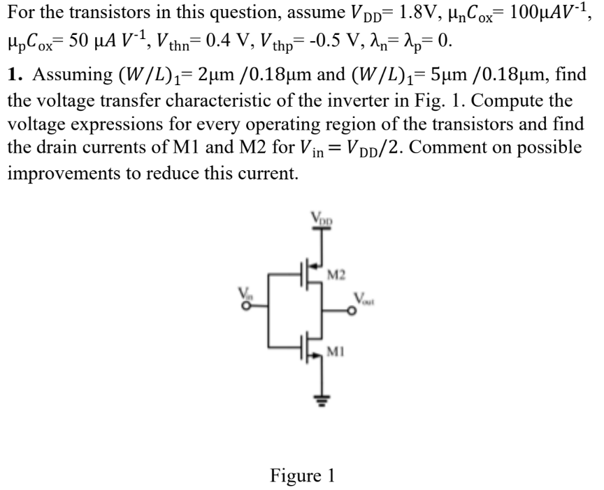 Assuming (W/L)1 = 2 μm/0.18 μm and (W/L)1 = 5 μm/0.18 μm, find the voltage transfer characteristic of the inverter in Fig. 1. Compute the voltage expressions for every operating region of the transistors and find the drain currents of M1 and M2 for Vin = VDD/2. Comment on possible improvements to reduce this current. Figure 1 For the transistors in this question, assume VDD = 1.8 V, μnCox = 100 μAV−1, μpCox = 50 μAV−1, Vthn = 0.4 V, Vthp = −0.5 V, λn = λp = 0. 