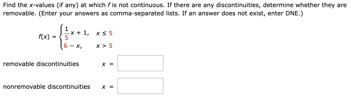 Find the x-values (if any) at which f is not continuous. If there are any discontinuities, determine whether they are removable. (Enter your answers as comma-separated lists. If an answer does not exist, enter DNE.) f(x) = {1 5x + 1, x ≤ 5 6 − x, x > 5 removable discontinuities x = nonremovable discontinuities x =