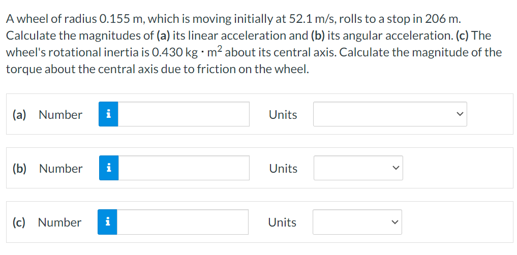 A wheel of radius 0.155 m, which is moving initially at 52.1 m/s, rolls to a stop in 206 m. Calculate the magnitudes of (a) its linear acceleration and (b) its angular acceleration. (c) The wheel's rotational inertia is 0.430 kg⋅m2 about its central axis. Calculate the magnitude of the torque about the central axis due to friction on the wheel. (a) Number Units (b) Number Units (c) Number Units