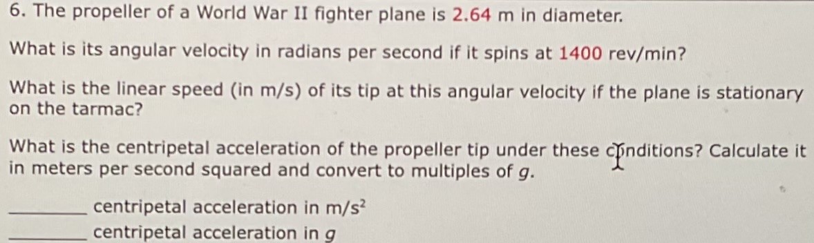 The propeller of a World War II fighter plane is 2.64 m in diameter. What is its angular velocity in radians per second if it spins at 1400 rev/min ? What is the linear speed (in m/s) of its tip at this angular velocity if the plane is stationary on the tarmac? What is the centripetal acceleration of the propeller tip under these chnditions? Calculate it in meters per second squared and convert to multiples of g. centripetal acceleration in m/s2 centripetal acceleration in g