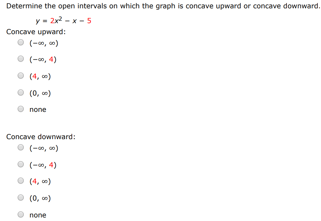 Determine the open intervals on which the graph is concave upward or concave downward. y = 2x2 − x − 5 Concave upward: (−∞, ∞) (−∞, 4) (4, ∞) (0, ∞) none Concave downward: (−∞, ∞) (−∞, 4) (4, ∞) (0, ∞) none 