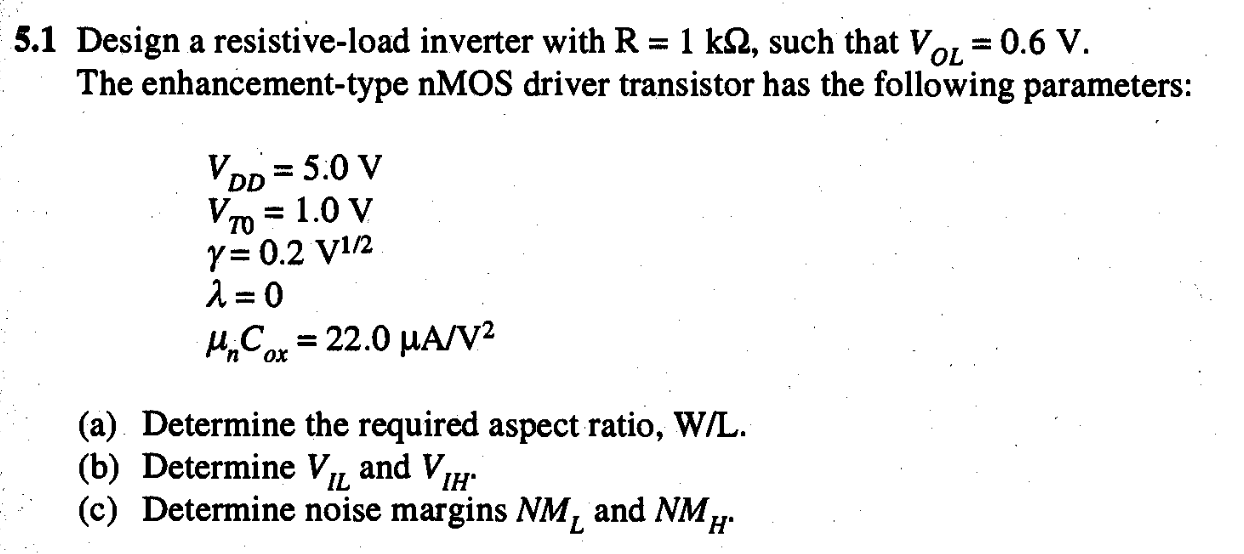 5.1 Design a resistive-load inverter with R = 1 kΩ, such that VOL = 0.6 V. The enhancement-type nMOS driver transistor has the following parameters: VDD = 5.0 V VT0 = 1.0 V γ = 0.2 V1/2 λ = 0 μnCox = 22.0 μA/V2 (a) Determine the required aspect ratio, W/L. (b) Determine VIL and VIH. (c) Determine noise margins NML and NMH.