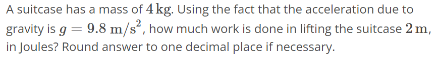 A suitcase has a mass of 4 kg. Using the fact that the acceleration due to gravity is g = 9.8 m/s^2, how much work is done in lifting the suitcase 2 m, in Joules? Round answer to one decimal place if necessary.