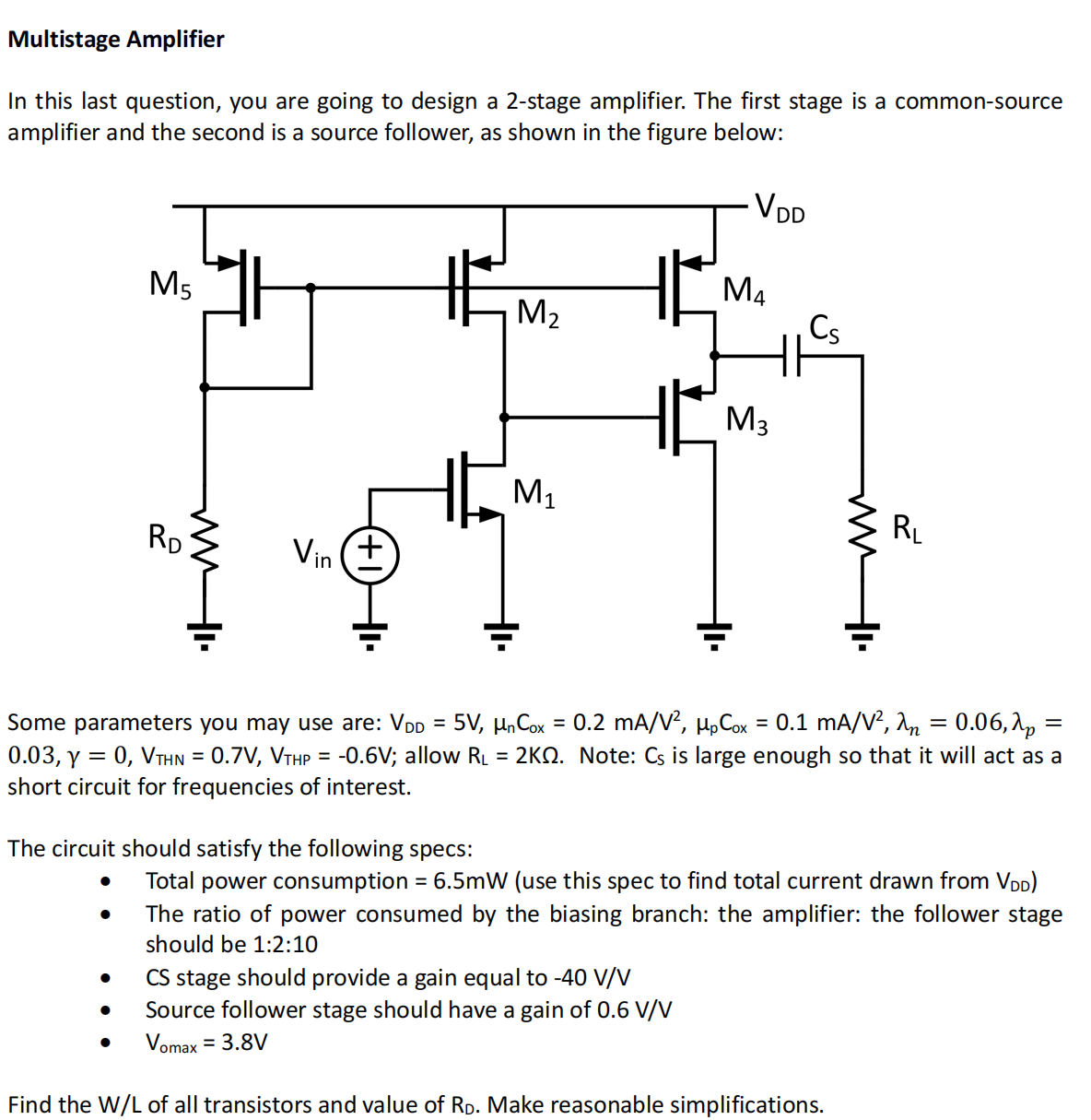 Multistage Amplifier In this last question, you are going to design a 2-stage amplifier. The first stage is a common-source amplifier and the second is a source follower, as shown in the figure below: Some parameters you may use are: VDD = 5 V, μnCox = 0.2 mA/V2, μpCox = 0.1 mA/V2, λn = 0.06, λp = 0.03, γ = 0, VTHN = 0.7 V, VTHP = −0.6 V; allow RL = 2 KΩ. Note: CS is large enough so that it will act as a short circuit for frequencies of interest. The circuit should satisfy the following specs: Total power consumption = 6.5 mW (use this spec to find total current drawn from VDD) The ratio of power consumed by the biasing branch: the amplifier: the follower stage should be 1:2:10 CS stage should provide a gain equal to −40 V/V Source follower stage should have a gain of 0.6 V/V Vomax = 3.8 V Find the W/L of all transistors and value of RD. Make reasonable simplifications.