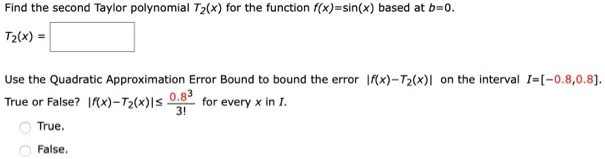 Find the second Taylor polynomial T2(x) for the function f(x) = sin(x) based at b = 0. T2(x) = Use the Quadratic Approximation Error Bound to bound the error |f(x) - T2(x)| on the interval I = [-0.8, 0.8]. True or False? |f(x) - T2(x)| ≤ 0.8^3/3! for every x in I. True. False.