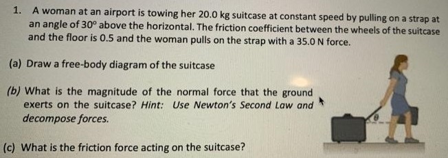 A woman at an airport is towing her 20.0 kg suitcase at constant speed by pulling on a strap at an angle of 30∘ above the horizontal. The friction coefficient between the wheels of the suitcase and the floor is 0.5 and the woman pulls on the strap with a 35.0 N force. (a) Draw a free-body diagram of the suitcase (b) What is the magnitude of the normal force that the ground exerts on the suitcase? Hint: Use Newton's Second Law and decompose forces. (c) What is the friction force acting on the suitcase?