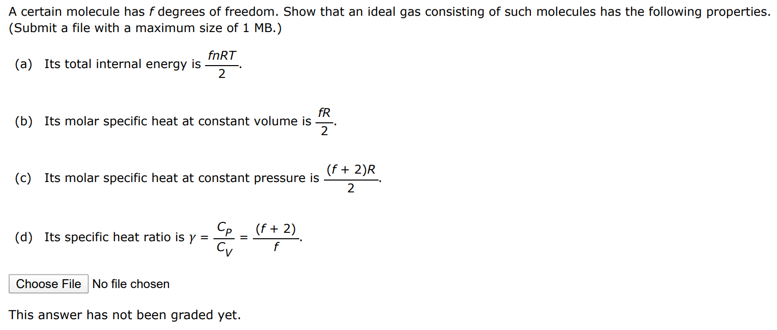 A certain molecule has f degrees of freedom. Show that an ideal gas consisting of such molecules has the following properties. (Submit a file with a maximum size of 1 MB. ) (a) Its total internal energy is fnRT 2. (b) Its molar specific heat at constant volume is fR2. (c) Its molar specific heat at constant pressure is (f+2)R 2. (d) Its specific heat ratio is γ = Cp CV = (f+2) f. Choose File No file chosen This answer has not been graded yet. 