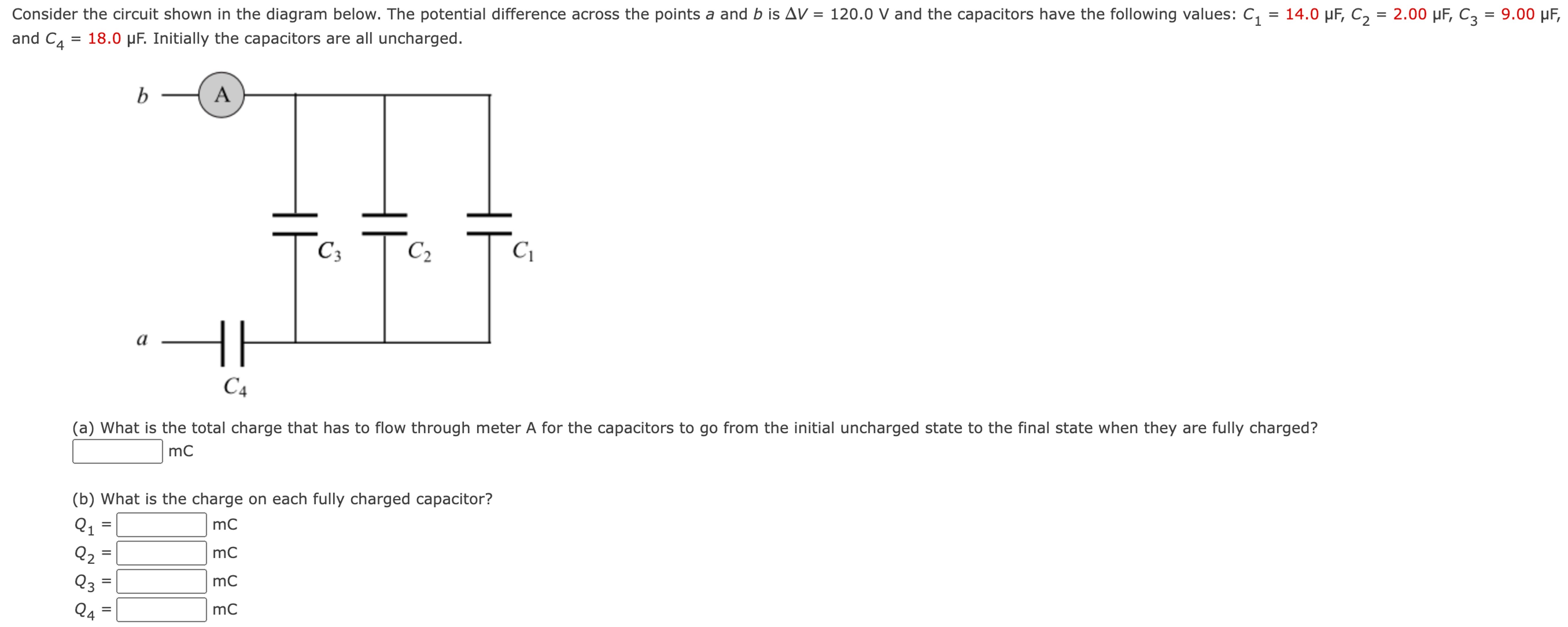 Consider the circuit shown in the diagram below. The potential difference across the points a and b is ΔV = 120.0 V and the capacitors have the following values: C1 = 14.0 μF, C2 = 2.00 μF, C3 = 9.00 μF, and C4 = 18.0 μF. Initially the capacitors are all uncharged. mC (b) What is the charge on each fully charged capacitor? Q1 = mc Q2 = mc Q3 = mc Q4 = mc