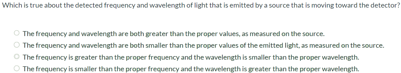 Which is true about the detected frequency and wavelength of light that is emitted by a source that is moving toward the detector? The frequency and wavelength are both greater than the proper values, as measured on the source. The frequency and wavelength are both smaller than the proper values of the emitted light, as measured on the source. The frequency is greater than the proper frequency and the wavelength is smaller than the proper wavelength. The frequency is smaller than the proper frequency and the wavelength is greater than the proper wavelength.