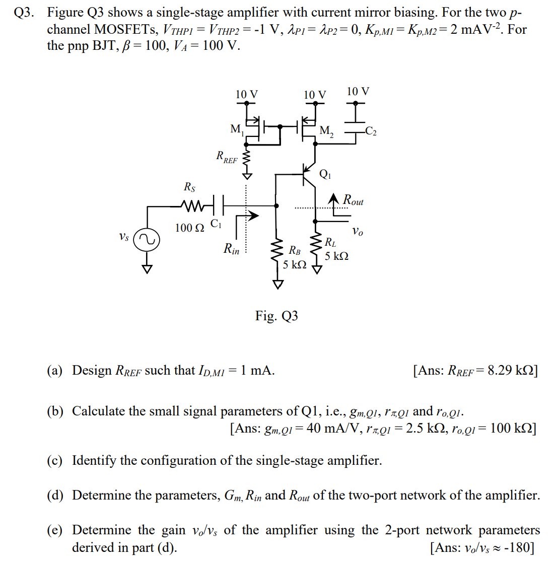 Q3. Figure Q3 shows a single-stage amplifier with current mirror biasing. For the two p channel MOSFETs, VTHPI = VTHP2 = −1 V, λPI = λP2 = 0, Kp, MI = Kp, M2 = 2 mAV−2. For the pnp BJT, β = 100, VA = 100 V. Fig. Q3 (a) Design RREF such that ID, MI = 1 mA. [Ans: RREF = 8.29 kΩ ] (b) Calculate the small signal parameters of Q1, i. e., gm,Q1, rπ,Q1 and ro,Q1. [Ans: gm, QI = 40 mA/V, rπ,Q1 = 2.5 kΩ, ro,Q1 = 100 kΩ ] (c) Identify the configuration of the single-stage amplifier. (d) Determine the parameters, Gm, Rin and Rout of the two-port network of the amplifier. (e) Determine the gain vo/vs of the amplifier using the 2-port network parameters derived in part (d). [Ans: vo/vs ≈ −180]