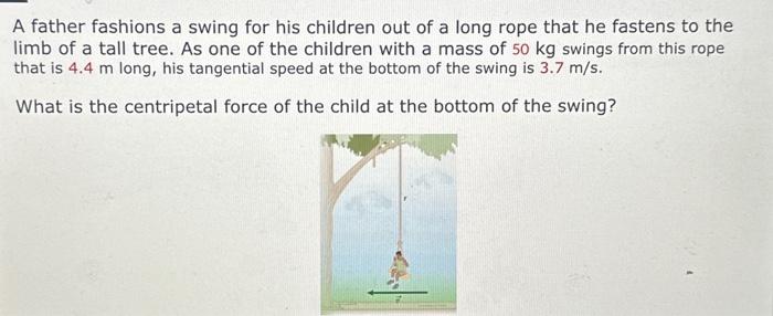 A father fashions a swing for his children out of a long rope that he fastens to the limb of a tall tree. As one of the children with a mass of 50 kg swings from this rope that is 4.4 m long, his tangential speed at the bottom of the swing is 3.7 m/s. What is the centripetal force of the child at the bottom of the swing?