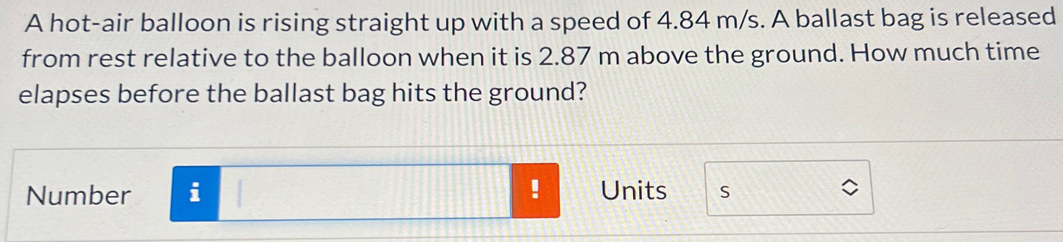 A hot-air balloon is rising straight up with a speed of 4.84 m/s. A ballast bag is released from rest relative to the balloon when it is 2.87 m above the ground. How much time elapses before the ballast bag hits the ground? Number Units