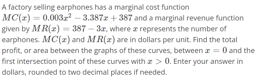 A factory selling earphones has a marginal cost function MC(x) = 0.003x^2 - 3.387x + 387 and a marginal revenue function given by MR(x) = 387 - 3x, where x represents the number of earphones. MC(x) and MR(x) are in dollars per unit. Find the total profit, or area between the graphs of these curves, between x = 0 and the first intersection point of these curves with x > 0. Enter your answer in dollars, rounded to two decimal places if needed.