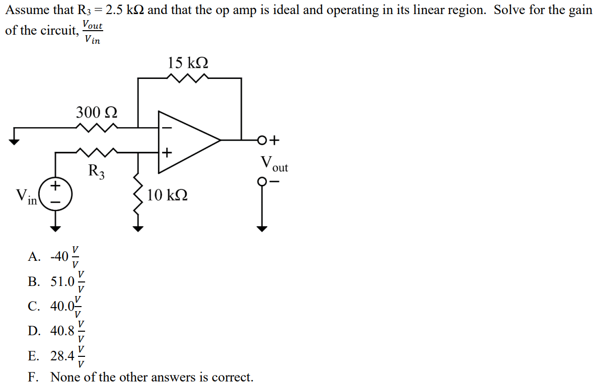 Assume that R3 = 2.5 kΩ and that the op amp is ideal and operating in its linear region. Solve for the gain of the circuit, Vout/Vin A. -40 V/V B. 51.0 V/V C. 40.0 V/V D. 40.8 V/V E. 28.4 V/V F. None of the other answers is correct.