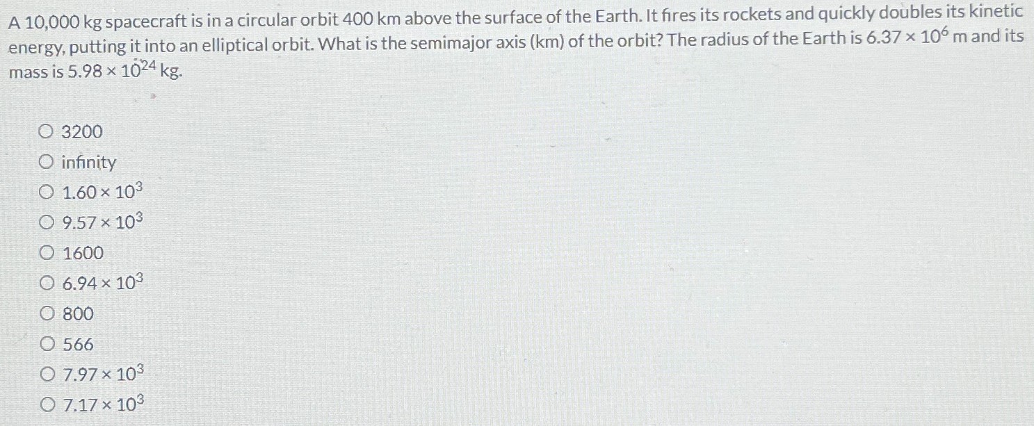 A 10,000 kg spacecraft is in a circular orbit 400 km above the surface of the Earth. It fires its rockets and quickly doubles its kinetic energy, putting it into an elliptical orbit. What is the semimajor axis (km) of the orbit? The radius of the Earth is 6.37×106 m and its mass is 5.98×1024 kg. 3200 infinity 1.60×103 9.57×103 1600 6.94×103 800 566 7.97×103 7.17×103