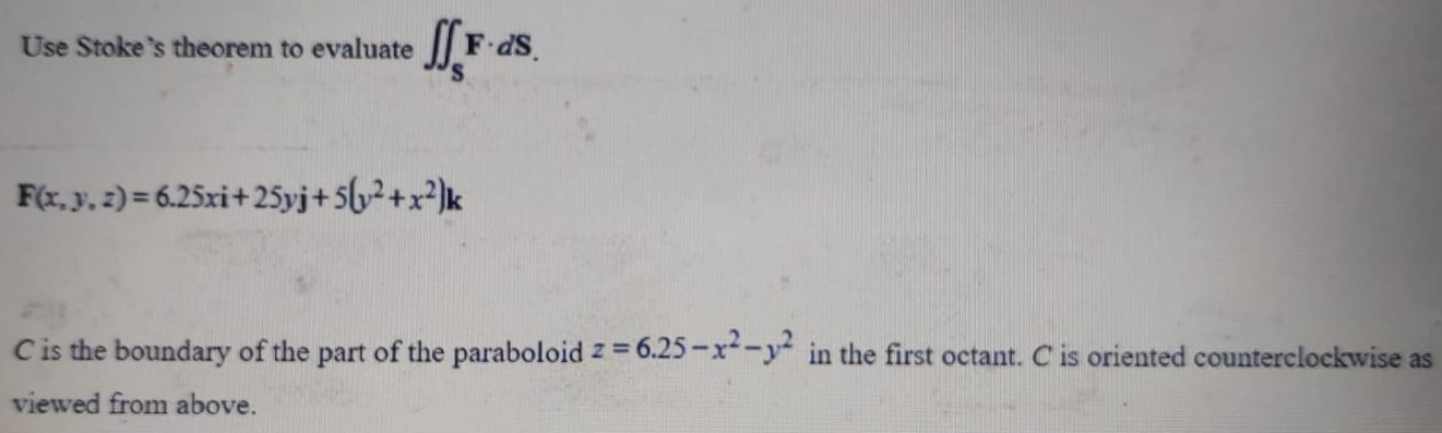 Use Stoke's theorem to evaluate ∬SF⋅dS. F(x,y,z) = 6.25xi + 25yj + 5(y2+x2)k C is the boundary of the part of the paraboloid z = 6.25−x2−y2 in the first octant. C is oriented counterclockwise as viewed from above. 