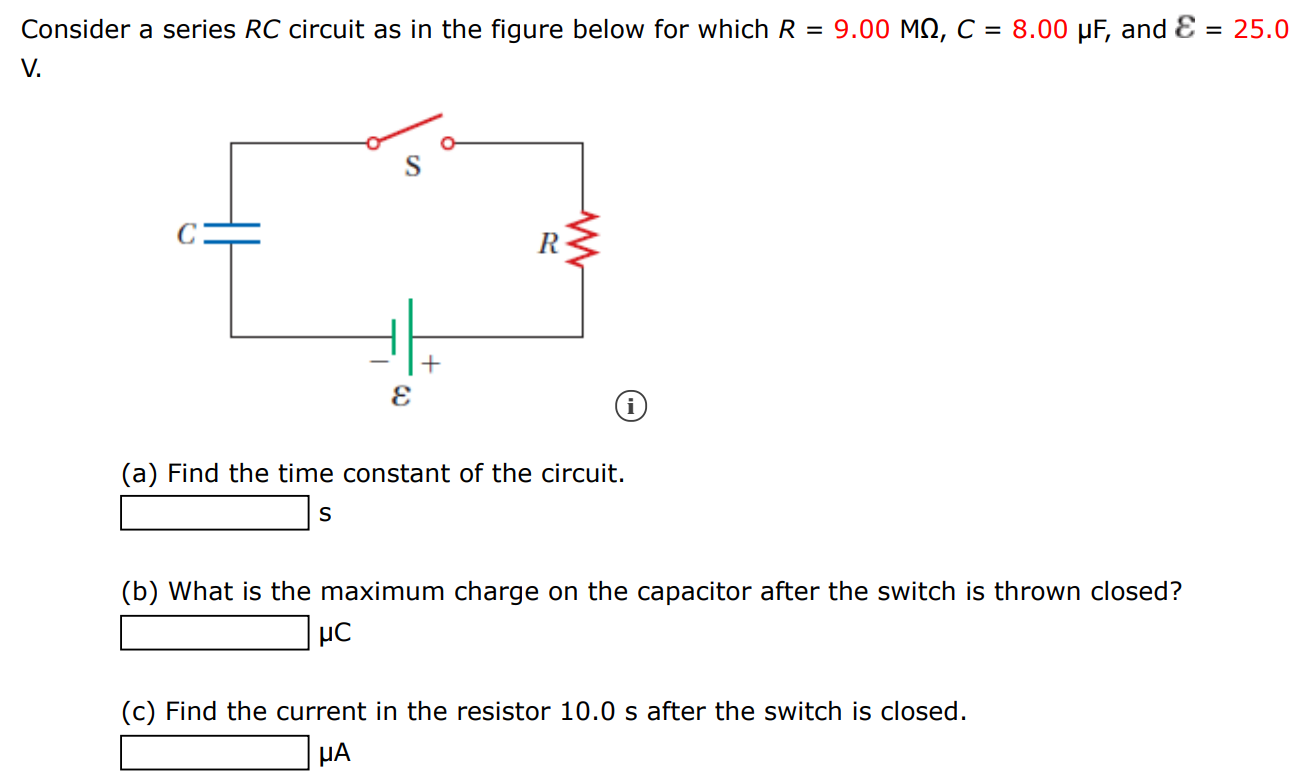 Consider a series RC circuit as in the figure below for which R = 9.00 MΩ, C = 8.00 μF, and ε = 25.0 V. (a) Find the time constant of the circuit. s (b) What is the maximum charge on the capacitor after the switch is thrown closed? μC (c) Find the current in the resistor 10.0 s after the switch is closed. μA 