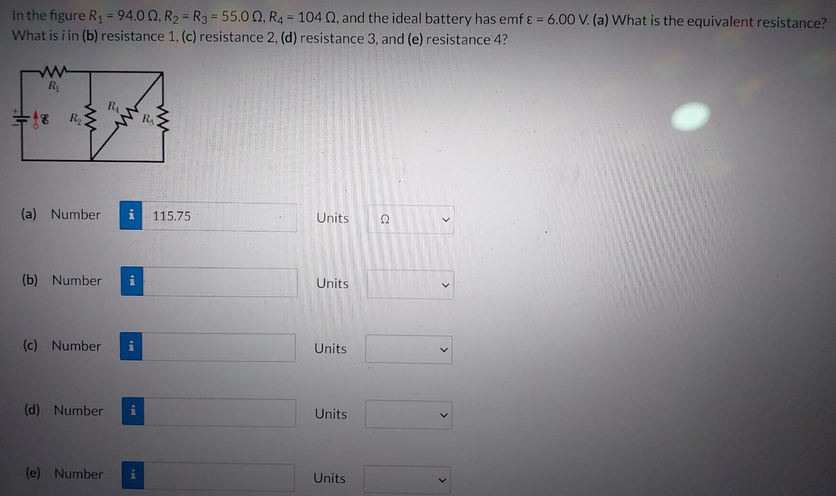 In the figure R1 = 94.0 Ω, R2 = R3 = 55.0 Ω, R4 = 104 Ω, and the ideal battery has emf ε = 6.00 V. (a) What is the equivalent resistance? What is i in (b) resistance 1, (c) resistance 2 , (d) resistance 3 , and (e) resistance 4? (a) Number Units (b) Number Units (c) Number Units (d) Number Units (e) Number Units