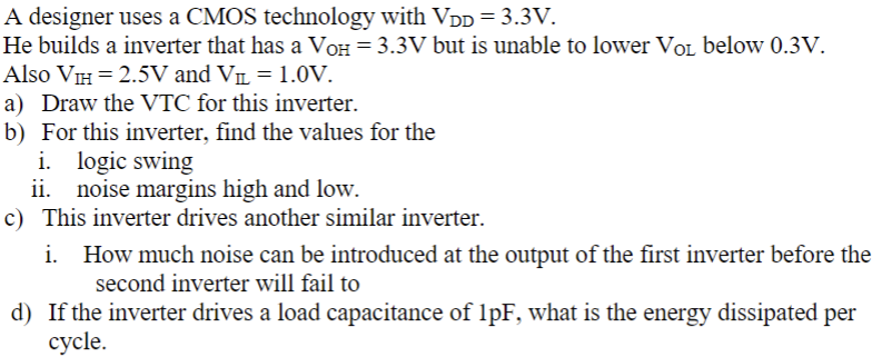 A designer uses a CMOS technology with VDD = 3.3 V. He builds a inverter that has a VOH = 3.3 V but is unable to lower VOL below 0.3 V. Also VIH = 2.5 V and VIL = 1.0 V. a) Draw the VTC for this inverter. b) For this inverter, find the values for the i. logic swing ii. noise margins high and low. c) This inverter drives another similar inverter. i. How much noise can be introduced at the output of the first inverter before the second inverter will fail to d) If the inverter drives a load capacitance of 1 pF, what is the energy dissipated per cycle.