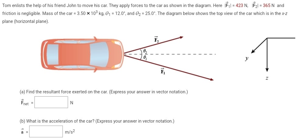 Tom enlists the help of his friend John to move his car. They apply forces to the car as shown in the diagram. Here |F→1| = 423 N, |F→2| = 365 N and friction is negligible. Mass of the car = 3.50×103 kg, θ1 = 12.0∘, and θ2 = 25.0∘. The diagram below shows the top view of the car which is in the x−z plane (horizontal plane). (a) Find the resultant force exerted on the car. (Express your answer in vector notation.) (b) What is the acceleration of the car? (Express your answer in vector notation.) m/s2