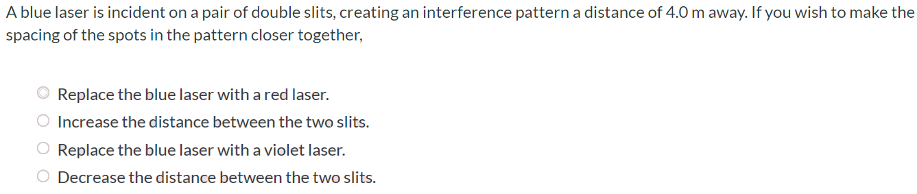 A blue laser is incident on a pair of double slits, creating an interference pattern a distance of 4.0 m away. If you wish to make the spacing of the spots in the pattern closer together, Replace the blue laser with a red laser. Increase the distance between the two slits. Replace the blue laser with a violet laser. Decrease the distance between the two slits