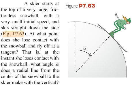 A skier starts at the top of a very large, frictionless snowball, with a very small initial speed, and skis straight down the side (Fig. P7.63). At what point does she lose contact with the snowball and fly off at a tangent? That is, at the instant she loses contact with the snowball, what angle α does a radial line from the center of the snowball to the skier make with the vertical? Figure P7.63