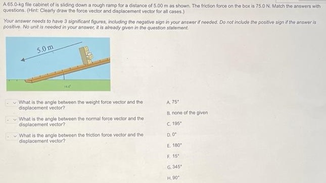 A 65.0−kg file cabinet of is sliding down a rough ramp for a distance of 5.00 m as shown. The friction force on the box is 75.0 N. Match the answers with questions. (Hint: Clearly draw the force vector and displacement vector for all cases. ) Your answer needs to have 3 significant figures, including the negative sign in your answer if needed. Do not include the positive sign if the answer is positive. No unit is needed in your answer, it is already given in the question statement. What is the angle between the weight force vector and the A. 75∘ displacement vector? B. none of the given What is the angle between the normal force vector and the displacement vector? C. 195∘ What is the angle between the friction force vector and the D. 0∘ displacement vector? E. 180∘ F. 15∘ G. 345∘ H. 90∘