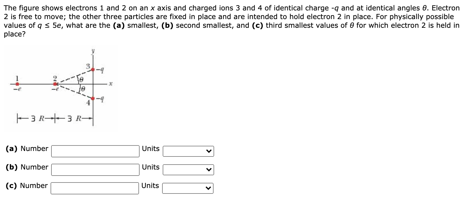 The figure shows electrons 1 and 2 on an x axis and charged ions 3 and 4 of identical charge −q and at identical angles θ. Electron 2 is free to move; the other three particles are fixed in place and are intended to hold electron 2 in place. For physically possible values of q ≤ 5e, what are the (a) smallest, (b) second smallest, and (c) third smallest values of θ for which electron 2 is held in place? (a) Number Units (b) Number Units (c) Number Units