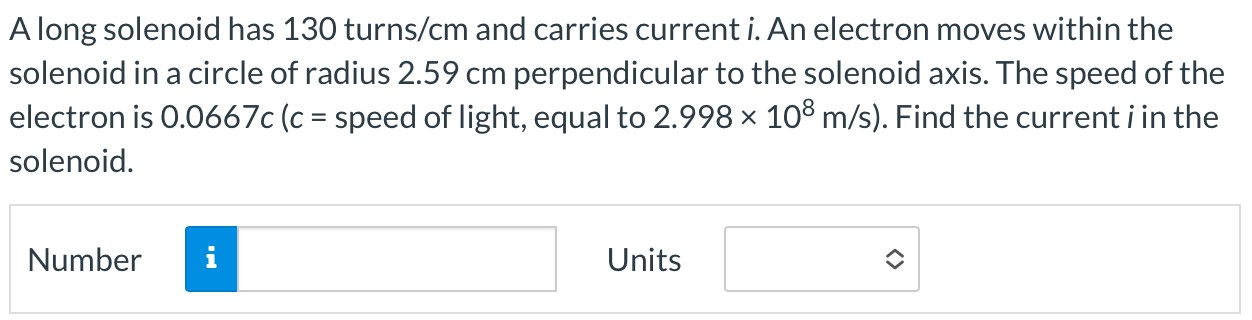 A long solenoid has 130 turns/cm and carries current i. An electron moves within the solenoid in a circle of radius 2.59 cm perpendicular to the solenoid axis. The speed of the electron is 0.0667 c(c = speed of light, equal to 2.998×108 m/s). Find the current i in the solenoid. Number Units