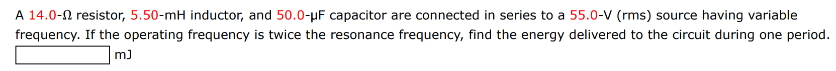A 14.0−Ω resistor, 5.50−mH inductor, and 50.0−μF capacitor are connected in series to a 55.0−V (rms) source having variable frequency. If the operating frequency is twice the resonance frequency, find the energy delivered to the circuit during one period. mJ