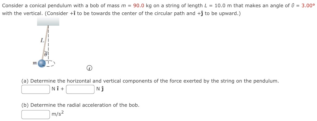 Consider a conical pendulum with a bob of mass m = 90.0 kg on a string of length L = 10.0 m that makes an angle of θ = 3.00∘ with the vertical. (Consider +ı^ to be towards the center of the circular path and +ȷ^ to be upward.) (i) (a) Determine the horizontal and vertical components of the force exerted by the string on the pendulum. N ı^ + N j^ (b) Determine the radial acceleration of the bob. m/s2