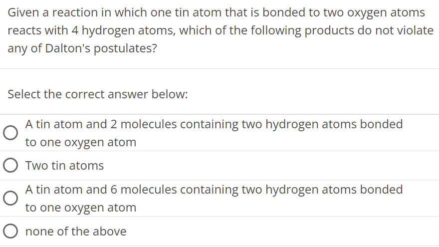 Given a reaction in which one tin atom that is bonded to two oxygen atoms reacts with 4 hydrogen atoms, which of the following products do not violate any of Dalton's postulates? Select the correct answer below: A tin atom and 2 molecules containing two hydrogen atoms bonded to one oxygen atom Two tin atoms A tin atom and 6 molecules containing two hydrogen atoms bonded to one oxygen atom none of the above 