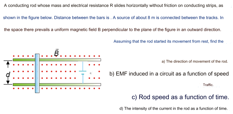 A conducting rod whose mass and electrical resistance R slides horizontally without friction on conducting strips, as shown in the figure below. Distance between the bars is. A source of about 8 m is connected between the tracks. In the space there prevails a uniform magnetic field B perpendicular to the plane of the figure in an outward direction. Assuming that the rod started its movement from rest, find the a) The direction of movement of the rod. b) EMF induced in a circuit as a function of speed Traffic. c) Rod speed as a function of time. d) The intensity of the current in the rod as a function of time.