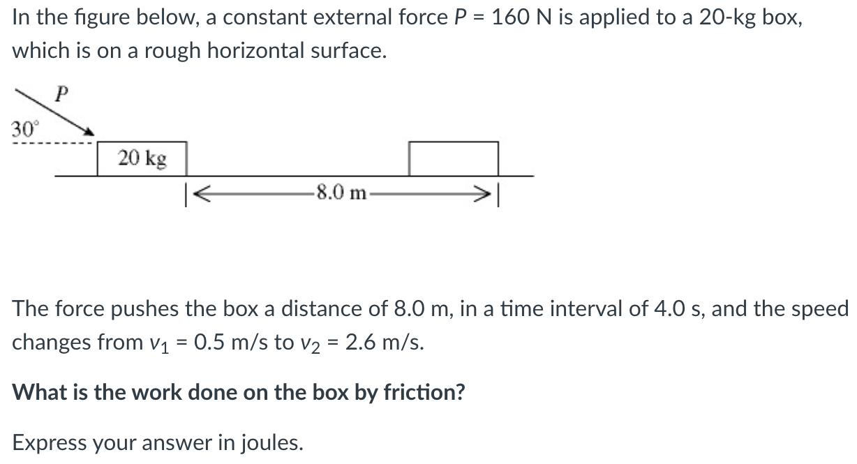 In the figure below, a constant external force P = 160 N is applied to a 20−kg box, which is on a rough horizontal surface. The force pushes the box a distance of 8.0 m, in a time interval of 4.0 s, and the speed changes from v1 = 0.5 m/s to v2 = 2.6 m/s. What is the work done on the box by friction? Express your answer in joules.