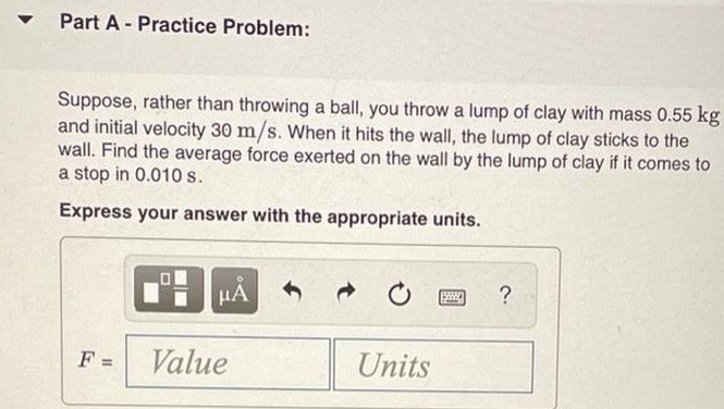 Suppose you throw a ball with mass 0.40 kg against a brick wall (Figure 1). It hits the wall moving horizontally to the left at 30 m/s and rebounds horizontally to the right at 20 m/s. Find the impulse of the force exerted on the ball by the wall. If the ball is in contact with the wall for 0.010 s, find the average force on the ball during the impact. Figure 1 of 2 Part A - Practice Problem: Suppose, rather than throwing a ball, you throw a lump of clay with mass 0.55 kg and initial velocity 30 m/s. When it hits the wall, the lump of clay sticks to the wall. Find the average force exerted on the wall by the lump of clay if it comes to a stop in 0.010 s. Express your answer with the appropriate units. F = Units