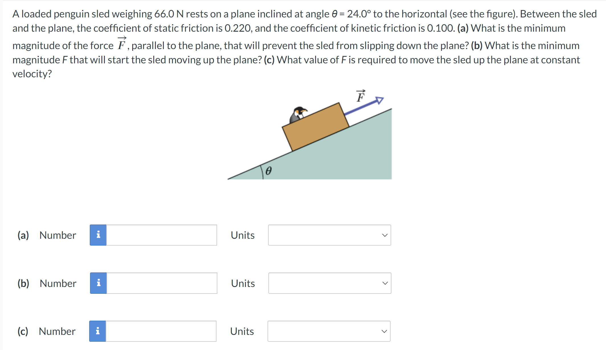 A loaded penguin sled weighing 66.0 N rests on a plane inclined at angle θ = 24.0∘ to the horizontal (see the figure). Between the sled and the plane, the coefficient of static friction is 0.220, and the coefficient of kinetic friction is 0.100. (a) What is the minimum magnitude of the force F→, parallel to the plane, that will prevent the sled from slipping down the plane? (b) What is the minimum magnitude F that will start the sled moving up the plane? (c) What value of F is required to move the sled up the plane at constant velocity? (a) Number Units (b) Number Units (c) Number Units