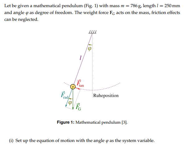 Let be given a mathematical pendulum (Fig. 1) with mass m = 786 g, length l = 250 mm and angle φ as degree of freedom. The weight force FG acts on the mass, friction effects can be neglected. Figure 1: Mathematical pendulum [3]. (i) Set up the equation of motion with the angle φ as the system variable.